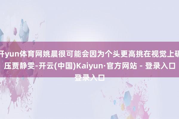 开yun体育网姚晨很可能会因为个头更高挑在视觉上碾压贾静雯-开云(中国)Kaiyun·官方网站 - 登录入口