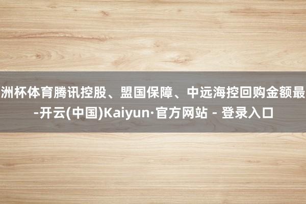 欧洲杯体育腾讯控股、盟国保障、中远海控回购金额最大-开云(中国)Kaiyun·官方网站 - 登录入口