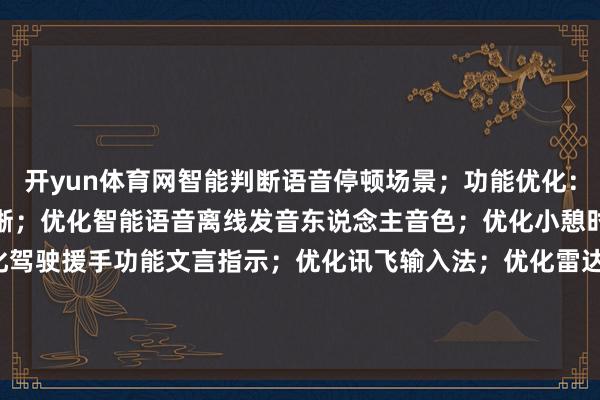 开yun体育网智能判断语音停顿场景；功能优化：优化高德舆图交通讯息清晰；优化智能语音离线发音东说念主音色；优化小憩时势车外灯逻辑；优化驾驶援手功能文言指示；优化讯飞输入法；优化雷达报警战术(仅救援部分车型)；-开云(中国)Kaiyun·官方网站 - 登录入口