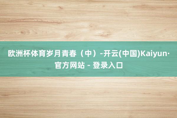欧洲杯体育岁月青春（中）-开云(中国)Kaiyun·官方网站 - 登录入口