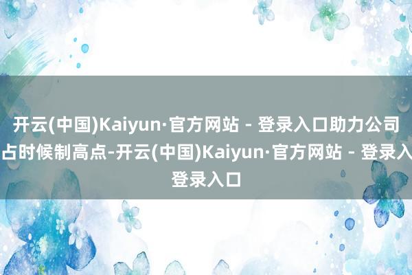 开云(中国)Kaiyun·官方网站 - 登录入口助力公司霸占时候制高点-开云(中国)Kaiyun·官方网站 - 登录入口
