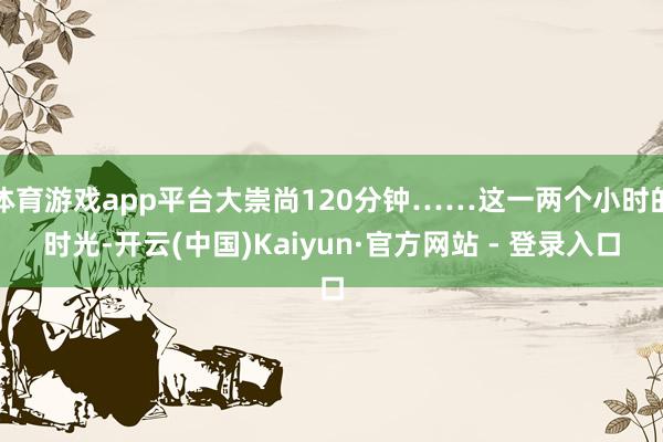 体育游戏app平台大崇尚120分钟……这一两个小时的时光-开云(中国)Kaiyun·官方网站 - 登录入口