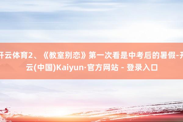 开云体育2、《教室别恋》第一次看是中考后的暑假-开云(中国)Kaiyun·官方网站 - 登录入口