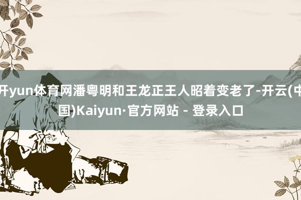 开yun体育网潘粤明和王龙正王人昭着变老了-开云(中国)Kaiyun·官方网站 - 登录入口