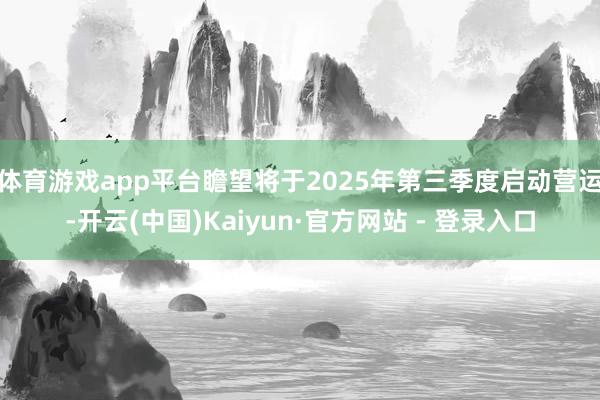 体育游戏app平台瞻望将于2025年第三季度启动营运-开云(中国)Kaiyun·官方网站 - 登录入口