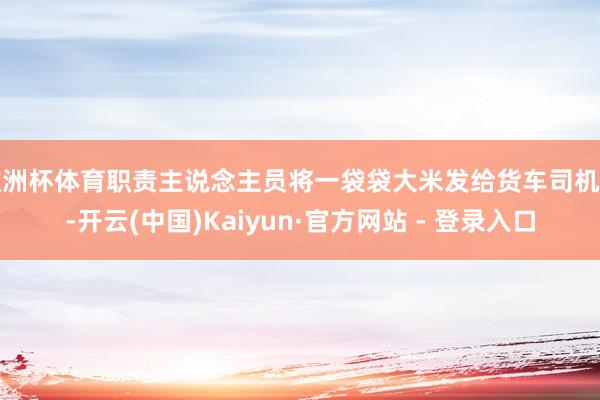 欧洲杯体育职责主说念主员将一袋袋大米发给货车司机们-开云(中国)Kaiyun·官方网站 - 登录入口