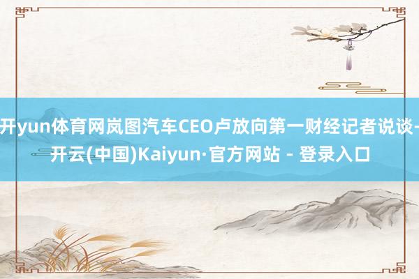 开yun体育网岚图汽车CEO卢放向第一财经记者说谈-开云(中国)Kaiyun·官方网站 - 登录入口