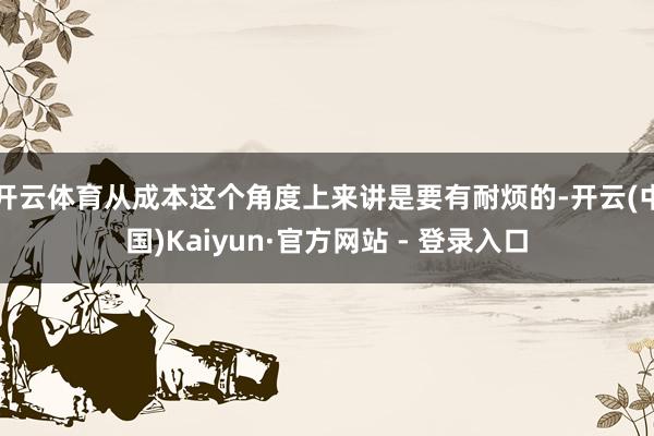开云体育从成本这个角度上来讲是要有耐烦的-开云(中国)Kaiyun·官方网站 - 登录入口
