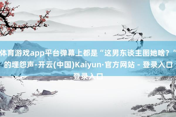 体育游戏app平台弹幕上都是“这男东谈主图她啥?”的埋怨声-开云(中国)Kaiyun·官方网站 - 登录入口