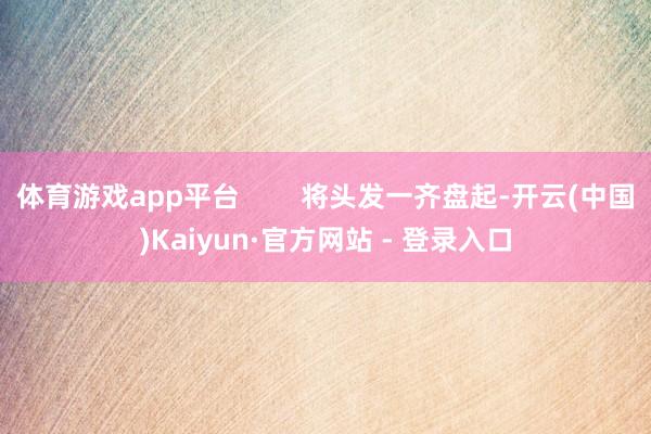 体育游戏app平台 将头发一齐盘起-开云(中国)Kaiyun·官方网站 - 登录入口
