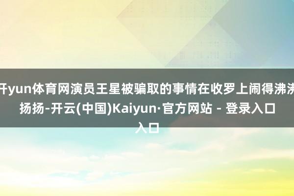 开yun体育网演员王星被骗取的事情在收罗上闹得沸沸扬扬-开云(中国)Kaiyun·官方网站 - 登录入口