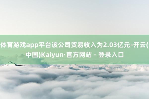 体育游戏app平台该公司贸易收入为2.03亿元-开云(中国)Kaiyun·官方网站 - 登录入口