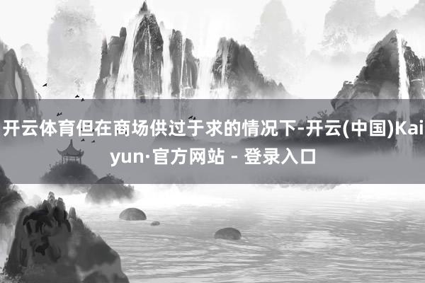 开云体育但在商场供过于求的情况下-开云(中国)Kaiyun·官方网站 - 登录入口