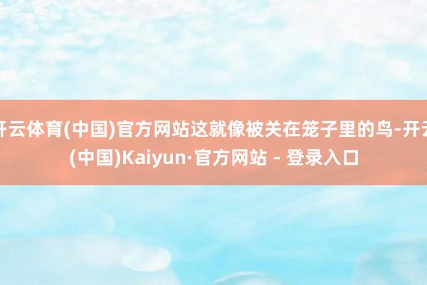 开云体育(中国)官方网站这就像被关在笼子里的鸟-开云(中国)Kaiyun·官方网站 - 登录入口