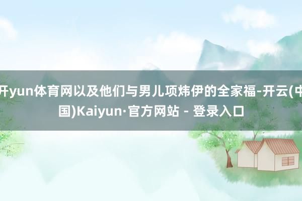 开yun体育网以及他们与男儿项炜伊的全家福-开云(中国)Kaiyun·官方网站 - 登录入口