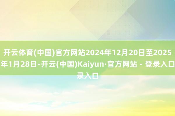 开云体育(中国)官方网站2024年12月20日至2025年1月28日-开云(中国)Kaiyun·官方网站 - 登录入口