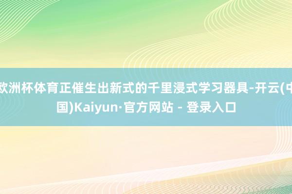欧洲杯体育正催生出新式的千里浸式学习器具-开云(中国)Kaiyun·官方网站 - 登录入口