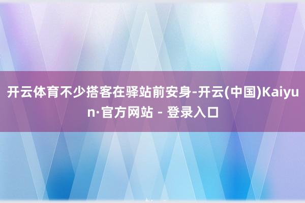 开云体育不少搭客在驿站前安身-开云(中国)Kaiyun·官方网站 - 登录入口