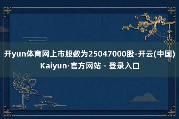 开yun体育网上市股数为25047000股-开云(中国)Kaiyun·官方网站 - 登录入口