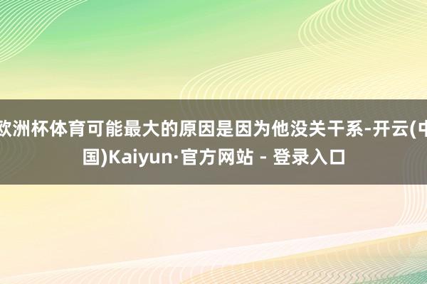 欧洲杯体育可能最大的原因是因为他没关干系-开云(中国)Kaiyun·官方网站 - 登录入口