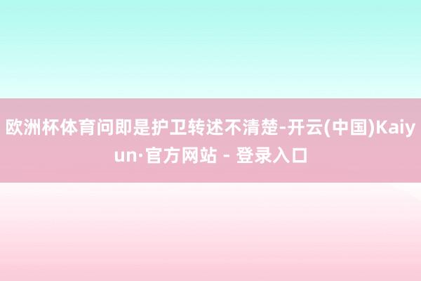 欧洲杯体育问即是护卫转述不清楚-开云(中国)Kaiyun·官方网站 - 登录入口