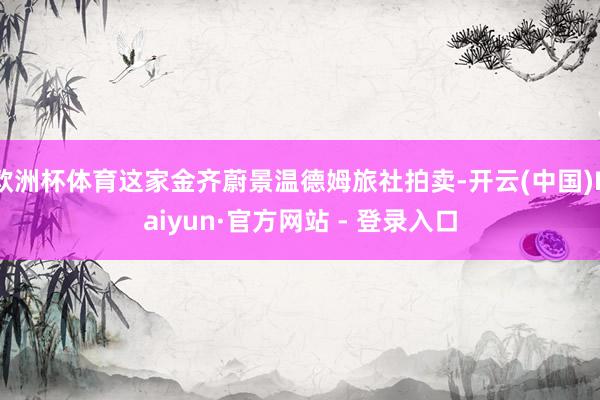 欧洲杯体育这家金齐蔚景温德姆旅社拍卖-开云(中国)Kaiyun·官方网站 - 登录入口
