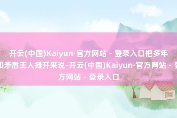 开云(中国)Kaiyun·官方网站 - 登录入口把多年的误解和矛盾王人摊开来说-开云(中国)Kaiyun·官方网站 - 登录入口