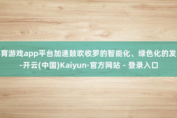 体育游戏app平台加速鼓吹收罗的智能化、绿色化的发展-开云(中国)Kaiyun·官方网站 - 登录入口