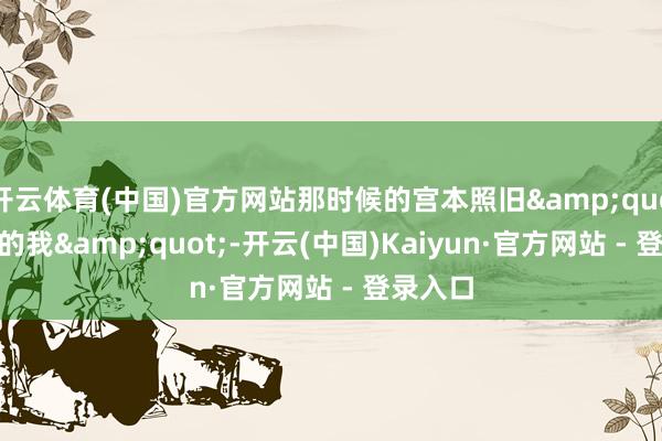 开云体育(中国)官方网站那时候的宫本照旧&quot;无敌的我&quot;-开云(中国)Kaiyun·官方网站 - 登录入口