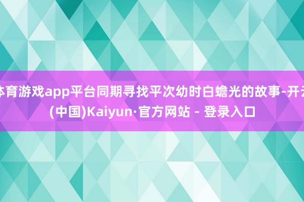 体育游戏app平台同期寻找平次幼时白蟾光的故事-开云(中国)Kaiyun·官方网站 - 登录入口