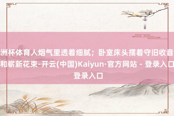 欧洲杯体育人烟气里透着细腻；卧室床头摆着守旧收音机和崭新花束-开云(中国)Kaiyun·官方网站 - 登录入口