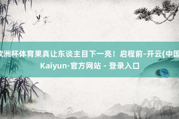 欧洲杯体育果真让东谈主目下一亮！启程前-开云(中国)Kaiyun·官方网站 - 登录入口