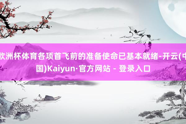 欧洲杯体育各项首飞前的准备使命已基本就绪-开云(中国)Kaiyun·官方网站 - 登录入口