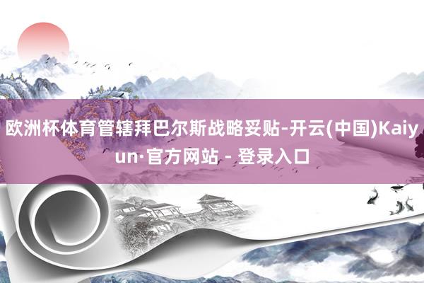 欧洲杯体育管辖拜巴尔斯战略妥贴-开云(中国)Kaiyun·官方网站 - 登录入口