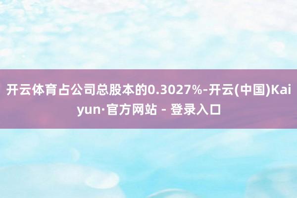开云体育占公司总股本的0.3027%-开云(中国)Kaiyun·官方网站 - 登录入口