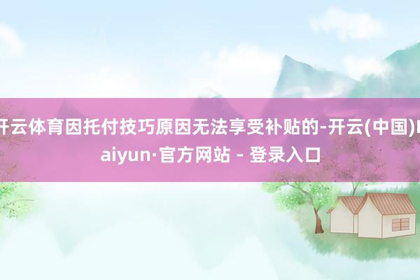 开云体育因托付技巧原因无法享受补贴的-开云(中国)Kaiyun·官方网站 - 登录入口