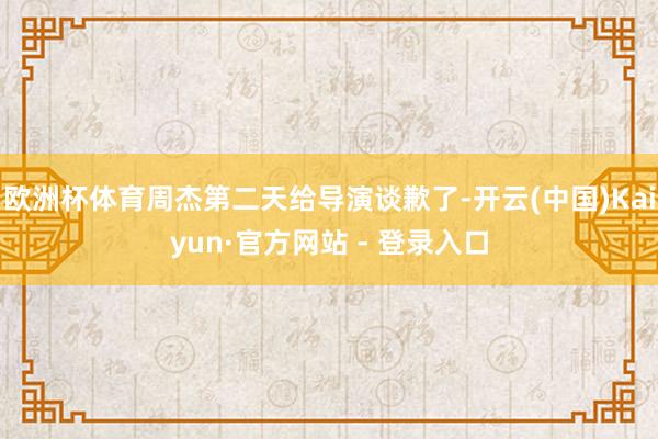 欧洲杯体育周杰第二天给导演谈歉了-开云(中国)Kaiyun·官方网站 - 登录入口