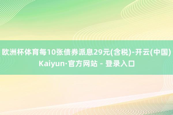 欧洲杯体育每10张债券派息29元(含税)-开云(中国)Kaiyun·官方网站 - 登录入口