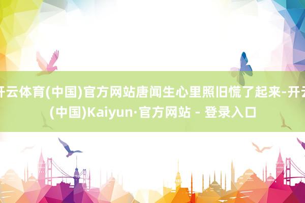 开云体育(中国)官方网站唐闻生心里照旧慌了起来-开云(中国)Kaiyun·官方网站 - 登录入口