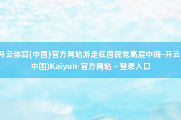 开云体育(中国)官方网站游走在国民党高层中间-开云(中国)Kaiyun·官方网站 - 登录入口