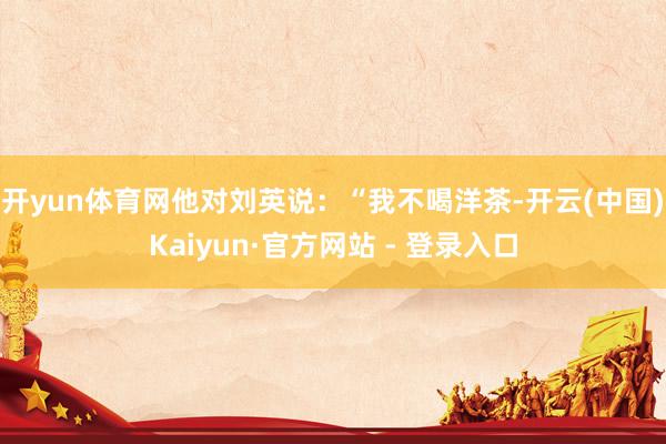 开yun体育网他对刘英说：“我不喝洋茶-开云(中国)Kaiyun·官方网站 - 登录入口