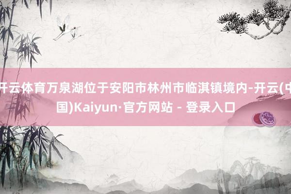 开云体育万泉湖位于安阳市林州市临淇镇境内-开云(中国)Kaiyun·官方网站 - 登录入口