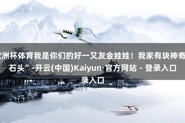 欧洲杯体育我是你们的好一又友金娃娃！我家有块神奇“石头”-开云(中国)Kaiyun·官方网站 - 登录入口