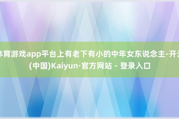 体育游戏app平台上有老下有小的中年女东说念主-开云(中国)Kaiyun·官方网站 - 登录入口