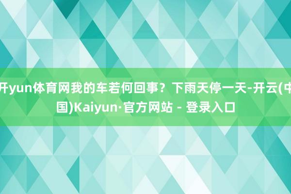 开yun体育网我的车若何回事？下雨天停一天-开云(中国)Kaiyun·官方网站 - 登录入口