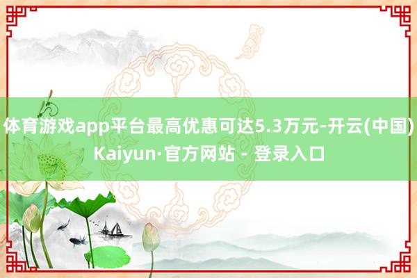 体育游戏app平台最高优惠可达5.3万元-开云(中国)Kaiyun·官方网站 - 登录入口