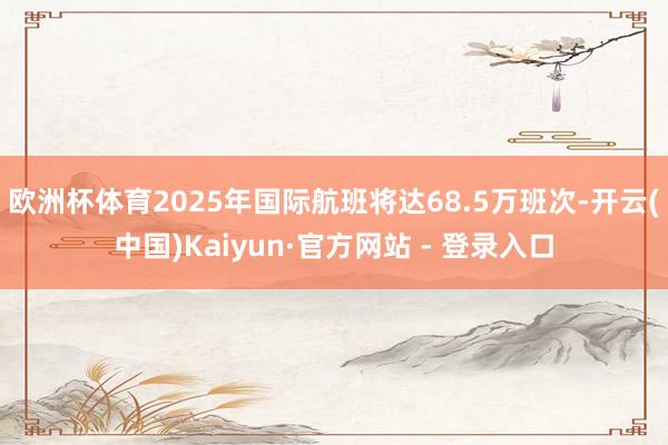 欧洲杯体育2025年国际航班将达68.5万班次-开云(中国)Kaiyun·官方网站 - 登录入口