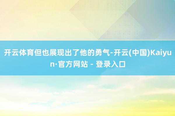 开云体育但也展现出了他的勇气-开云(中国)Kaiyun·官方网站 - 登录入口