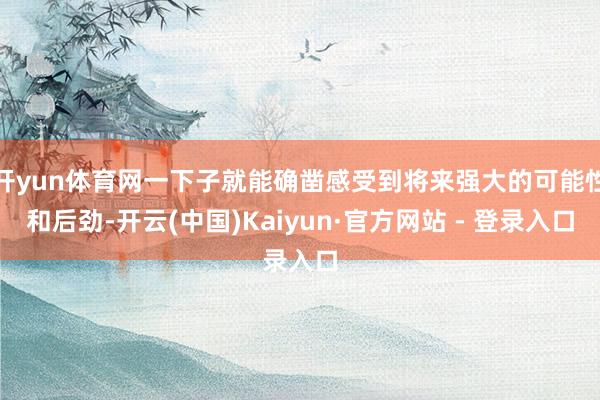 开yun体育网一下子就能确凿感受到将来强大的可能性和后劲-开云(中国)Kaiyun·官方网站 - 登录入口