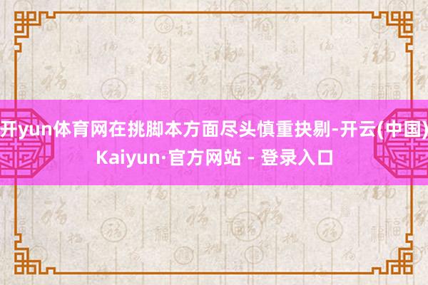 开yun体育网在挑脚本方面尽头慎重抉剔-开云(中国)Kaiyun·官方网站 - 登录入口